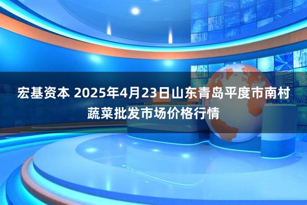宏基资本 2025年4月23日山东青岛平度市南村蔬菜批发市场价格行情