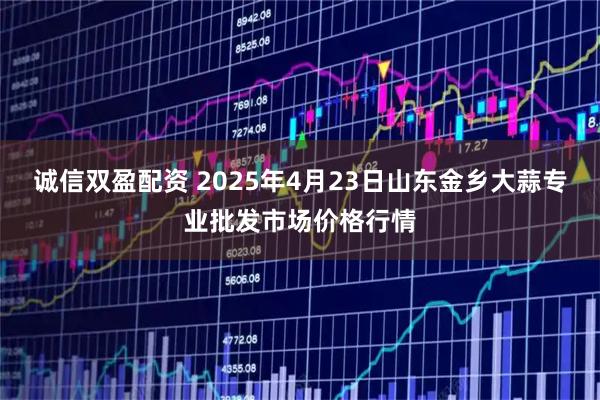 诚信双盈配资 2025年4月23日山东金乡大蒜专业批发市场价格行情