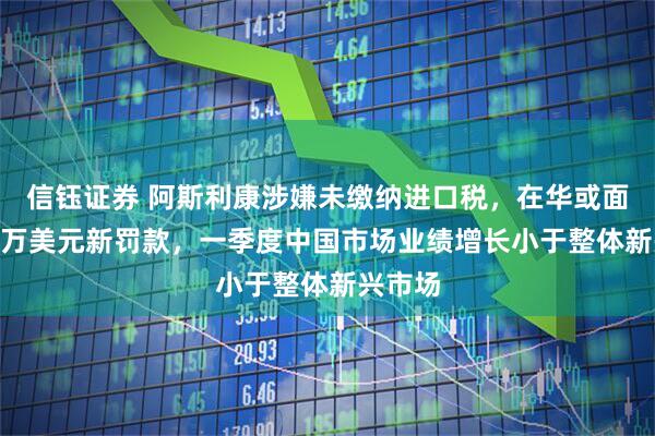 信钰证券 阿斯利康涉嫌未缴纳进口税，在华或面临800万美元新罚款，一季度中国市场业绩增长小于整体新兴市场