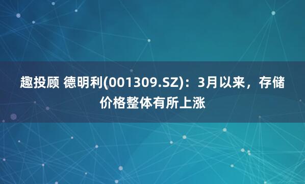趣投顾 德明利(001309.SZ)：3月以来，存储价格整体有所上涨