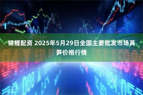 锦鲤配资 2025年5月29日全国主要批发市场莴笋价格行情