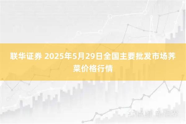 联华证券 2025年5月29日全国主要批发市场荠菜价格行情