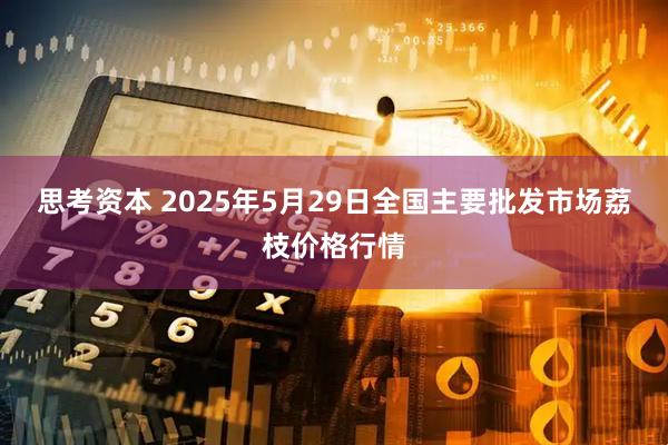 思考资本 2025年5月29日全国主要批发市场荔枝价格行情