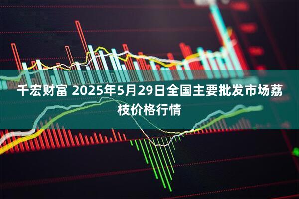 千宏财富 2025年5月29日全国主要批发市场荔枝价格行情
