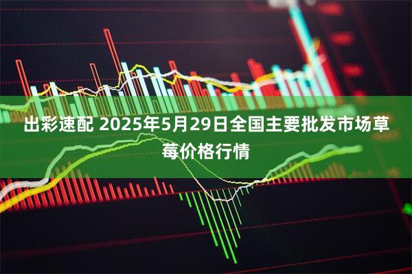 出彩速配 2025年5月29日全国主要批发市场草莓价格行情