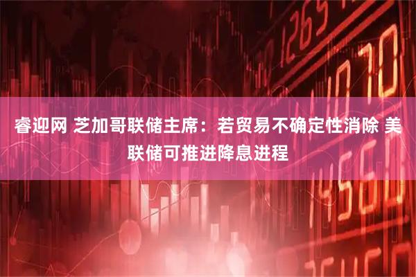 睿迎网 芝加哥联储主席：若贸易不确定性消除 美联储可推进降息进程