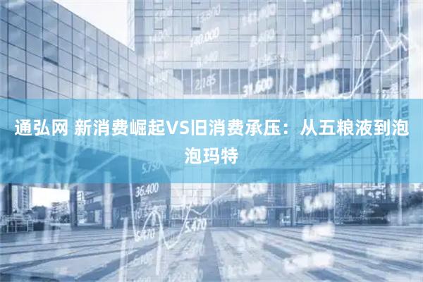 通弘网 新消费崛起VS旧消费承压：从五粮液到泡泡玛特