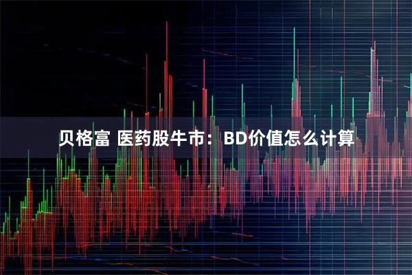 贝格富 医药股牛市：BD价值怎么计算