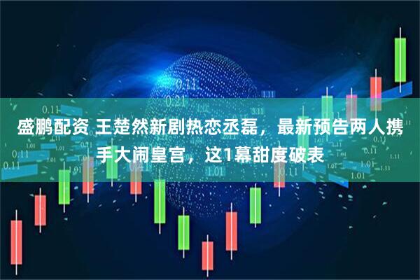 盛鹏配资 王楚然新剧热恋丞磊，最新预告两人携手大闹皇宫，这1幕甜度破表