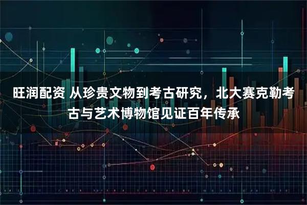 旺润配资 从珍贵文物到考古研究，北大赛克勒考古与艺术博物馆见证百年传承