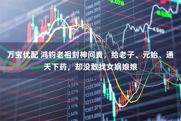 万宝优配 鸿钧老祖封神问责，给老子、元始、通天下药，却没敢找女娲娘娘