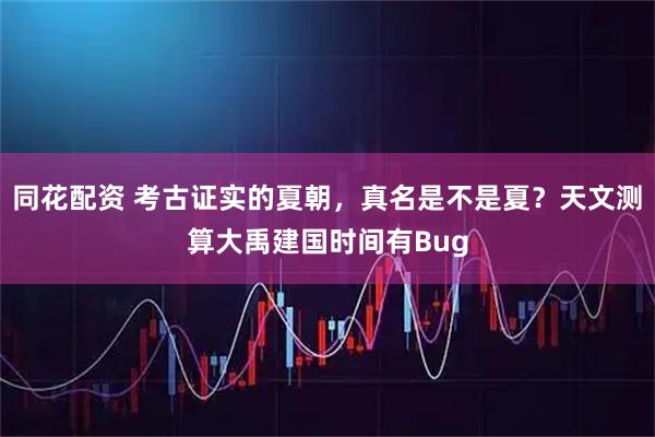 同花配资 考古证实的夏朝，真名是不是夏？天文测算大禹建国时间有Bug