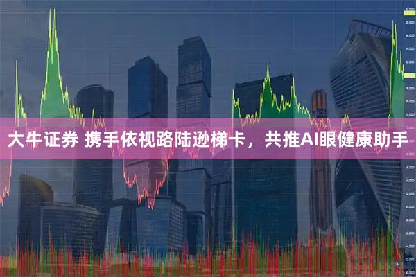 大牛证券 携手依视路陆逊梯卡，共推AI眼健康助手