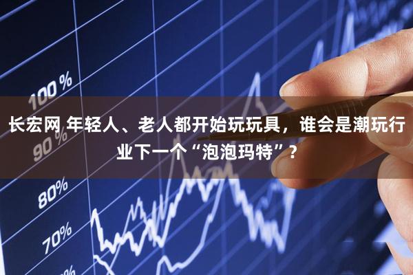 长宏网 年轻人、老人都开始玩玩具，谁会是潮玩行业下一个“泡泡玛特”？